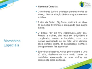    Momento Cultural:

               O momento cultural acontece paralelamente ao
                almoço. Nossa atração já é consagrada no meio
                artístico.

               A atriz da Globo, Dig Dutra, realizará um show
                de comédia divertindo e interagindo com nossa
                platéia.

               O Show; “Se eu vou sobreviver?...Não sei.”
                Retrata a mulher, sim, este ser enigmático e
                complicado, intenso e impulsivo, com uma
Momentos        incrível capacidade de ser feliz. Ama demais,
                odeia demais, chora, dá gargalhadas, sonha e,
Especiais       principalmente, faz acontecer.

               São várias situações, várias personagens e uma
                só atriz, desbravando com muito humor as
                peripécias emocionais de uma mulher ou,
                porque não dizer, de todas.
 