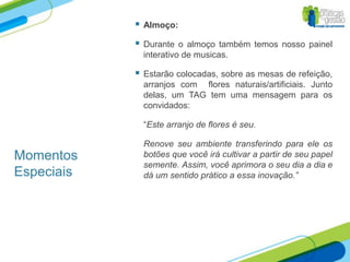    Almoço:

               Durante o almoço também temos nosso painel
                interativo de musicas.

               Estarão colocadas, sobre as mesas de refeição,
                arranjos com flores naturais/artificiais. Junto
                delas, um TAG tem uma mensagem para os
                convidados:

                “Este arranjo de flores é seu.

                Renove seu ambiente transferindo para ele os
Momentos        botões que você irá cultivar a partir de seu papel
                semente. Assim, você aprimora o seu dia a dia e
Especiais       dá um sentido prático a essa inovação.”
 