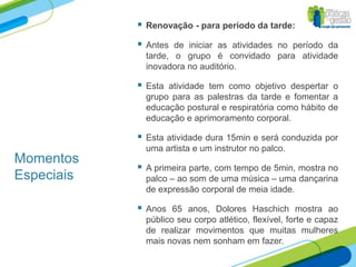    Renovação - para período da tarde:

               Antes de iniciar as atividades no período da
                tarde, o grupo é convidado para atividade
                inovadora no auditório.

               Esta atividade tem como objetivo despertar o
                grupo para as palestras da tarde e fomentar a
                educação postural e respiratória como hábito de
                educação e aprimoramento corporal.

               Esta atividade dura 15min e será conduzida por
                uma artista e um instrutor no palco.
Momentos
               A primeira parte, com tempo de 5min, mostra no
Especiais       palco – ao som de uma música – uma dançarina
                de expressão corporal de meia idade.

               Anos 65 anos, Dolores Haschich mostra ao
                público seu corpo atlético, flexível, forte e capaz
                de realizar movimentos que muitas mulheres
                mais novas nem sonham em fazer.
 