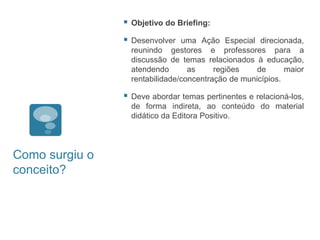    Objetivo do Briefing:

                   Desenvolver uma Ação Especial direcionada,
                    reunindo gestores e professores para a
                    discussão de temas relacionados à educação,
                    atendendo       as     regiões    de      maior
                    rentabilidade/concentração de municípios.

                   Deve abordar temas pertinentes e relacioná-los,
                    de forma indireta, ao conteúdo do material
                    didático da Editora Positivo.




Como surgiu o
conceito?
 