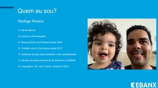 Quem eu sou?
Rodrigo Pereira
 Pai da Marina
 Carioca e Flamenguista
 Desenvolvedor de Software desde 2009
 Trabalho com E-Commerce desde 2012
 Softwares de alta disponibilidade e alta escalabilidade
 Gerente de Desenvolvimento de Software no EBANX
 Linguagens: C#, Java, Python, NodeJS e Elixir
 