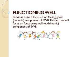 FUNCTIONING WELLFUNCTIONING WELL
Previous lecture focussed on feeling good
(hedonic) component of SWB.This lecture will
focus on functioning well (eudaimonic)
component of SWB
 