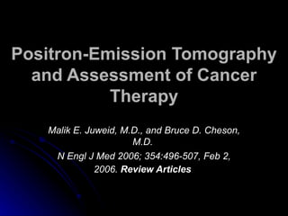 Positron-Emission Tomography
  and Assessment of Cancer
           Therapy
    Malik E. Juweid, M.D., and Bruce D. Cheson,
                       M.D.
   N Engl J Med 2006; 354:496-507, Feb 2, 2006.
                 Review Articles
 