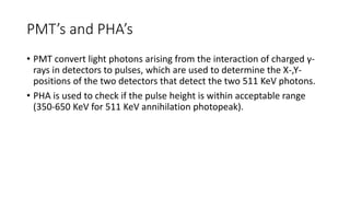 PMT’s and PHA’s
• PMT convert light photons arising from the interaction of charged γ-
rays in detectors to pulses, which are used to determine the X-,Y-
positions of the two detectors that detect the two 511 KeV photons.
• PHA is used to check if the pulse height is within acceptable range
(350-650 KeV for 511 KeV annihilation photopeak).
 