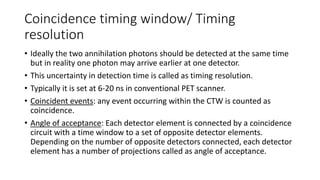 Coincidence timing window/ Timing
resolution
• Ideally the two annihilation photons should be detected at the same time
but in reality one photon may arrive earlier at one detector.
• This uncertainty in detection time is called as timing resolution.
• Typically it is set at 6-20 ns in conventional PET scanner.
• Coincident events: any event occurring within the CTW is counted as
coincidence.
• Angle of acceptance: Each detector element is connected by a coincidence
circuit with a time window to a set of opposite detector elements.
Depending on the number of opposite detectors connected, each detector
element has a number of projections called as angle of acceptance.
 