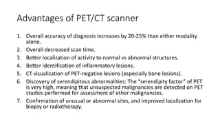 Advantages of PET/CT scanner
1. Overall accuracy of diagnosis increases by 20-25% than either modality
alone.
2. Overall decreased scan time.
3. Better localization of activity to normal vs abnormal structures.
4. Better identification of inflammatory lesions.
5. CT visualization of PET-negative lesions (especially bone lesions).
6. Discovery of serendipitous abnormalities: The “serendipity factor” of PET
is very high, meaning that unsuspected malignancies are detected on PET
studies performed for assessment of other malignancies.
7. Confirmation of unusual or abnormal sites, and improved localization for
biopsy or radiotherapy.
 