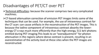 Disadvantages of PET/CT over PET
Technical difficulties: because the scanner comprises two very complicated
machines.
CT-based attenuation correction of emission PET images limits some of the
techniques that can be used. For example, the use of intravenous contrast for
the CT scan: can cause artifacts in the reconstruction of the PET images. This is
because the iodine component of intravenous contrast absorbs the lower-
energy CT x-rays much more efficiently than the high-energy, 511 keV photons
emitted during PET imaging.This leads to an “overadjustment” for photon
attenuation in the regions where dense contrast is present, resulting in an
overestimation of the activity level at these sites when the PET images are
reconstructed.
 