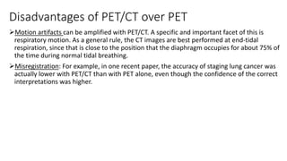 Disadvantages of PET/CT over PET
Motion artifacts can be amplified with PET/CT. A specific and important facet of this is
respiratory motion. As a general rule, the CT images are best performed at end-tidal
respiration, since that is close to the position that the diaphragm occupies for about 75% of
the time during normal tidal breathing.
Misregistration: For example, in one recent paper, the accuracy of staging lung cancer was
actually lower with PET/CT than with PET alone, even though the confidence of the correct
interpretations was higher.
 