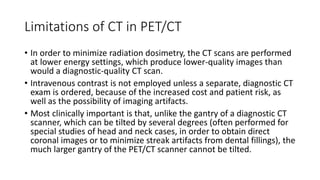 Limitations of CT in PET/CT
• In order to minimize radiation dosimetry, the CT scans are performed
at lower energy settings, which produce lower-quality images than
would a diagnostic-quality CT scan.
• Intravenous contrast is not employed unless a separate, diagnostic CT
exam is ordered, because of the increased cost and patient risk, as
well as the possibility of imaging artifacts.
• Most clinically important is that, unlike the gantry of a diagnostic CT
scanner, which can be tilted by several degrees (often performed for
special studies of head and neck cases, in order to obtain direct
coronal images or to minimize streak artifacts from dental fillings), the
much larger gantry of the PET/CT scanner cannot be tilted.
 