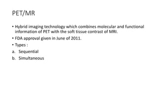 PET/MR
• Hybrid imaging technology which combines molecular and functional
information of PET with the soft tissue contrast of MRI.
• FDA approval given in June of 2011.
• Types :
a. Sequential
b. Simultaneous
 