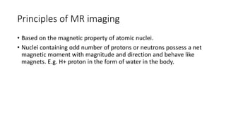 Principles of MR imaging
• Based on the magnetic property of atomic nuclei.
• Nuclei containing odd number of protons or neutrons possess a net
magnetic moment with magnitude and direction and behave like
magnets. E.g. H+ proton in the form of water in the body.
 