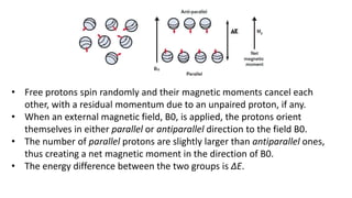• Free protons spin randomly and their magnetic moments cancel each
other, with a residual momentum due to an unpaired proton, if any.
• When an external magnetic field, B0, is applied, the protons orient
themselves in either parallel or antiparallel direction to the field B0.
• The number of parallel protons are slightly larger than antiparallel ones,
thus creating a net magnetic moment in the direction of B0.
• The energy difference between the two groups is ΔE.
 