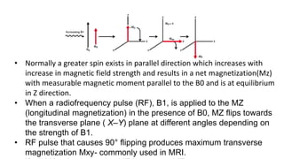 • Normally a greater spin exists in parallel direction which increases with
increase in magnetic field strength and results in a net magnetization(Mz)
with measurable magnetic moment parallel to the B0 and is at equilibrium
in Z direction.
• When a radiofrequency pulse (RF), B1, is applied to the MZ
(longitudinal magnetization) in the presence of B0, MZ flips towards
the transverse plane ( X–Y) plane at different angles depending on
the strength of B1.
• RF pulse that causes 90° flipping produces maximum transverse
magnetization Mxy- commonly used in MRI.
 