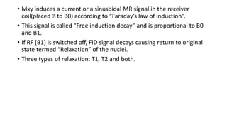 • Mxy induces a current or a sinusoidal MR signal in the receiver
coil(placed Ʇ to B0) according to “Faraday’s law of induction”.
• This signal is called “Free induction decay” and is proportional to B0
and B1.
• If RF (B1) is switched off, FID signal decays causing return to original
state termed “Relaxation” of the nuclei.
• Three types of relaxation: T1, T2 and both.
 