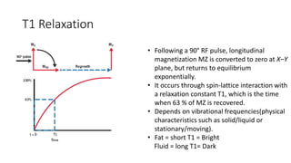 T1 Relaxation
• Following a 90° RF pulse, longitudinal
magnetization MZ is converted to zero at X–Y
plane, but returns to equilibrium
exponentially.
• It occurs through spin-lattice interaction with
a relaxation constant T1, which is the time
when 63 % of MZ is recovered.
• Depends on vibrational frequencies(physical
characteristics such as solid/liquid or
stationary/moving).
• Fat = short T1 = Bright
Fluid = long T1= Dark
 