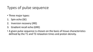 Types of pulse sequence
• Three major types:
1. Spin echo (SE)
2. Inversion recovery (IRE)
3. Gradient recall echo (GRE)
• A given pulse sequence is chosen on the basis of tissue characteristics
defined by the T1 and T2 relaxation times and proton density.
 
