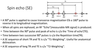 Spin echo (SE)
• A 90⁰ pulse is applied to cause transverse magnetization f/b a 180⁰ pulse to
reverse it to longitudinal magnetization.
• When all spins are rephased, an RF “Echo”(measurable MR signal) is produced.
• Time between the 90⁰ pulse and peak of echo is c/a the ‘Time of echo’(TE).
• Time between two successive 90⁰ pulses is c/a the Repetition time(TR).
• A SE sequence of short TR and TE is c/a “T1-Weighting”. Useful for anatomical
delineation.
• A SE sequence of long TR and TE is c/a “T2-Weighting”.
 
