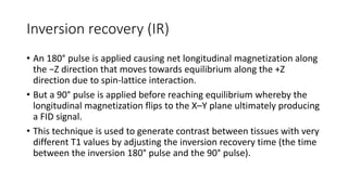 Inversion recovery (IR)
• An 180° pulse is applied causing net longitudinal magnetization along
the −Z direction that moves towards equilibrium along the +Z
direction due to spin-lattice interaction.
• But a 90° pulse is applied before reaching equilibrium whereby the
longitudinal magnetization flips to the X–Y plane ultimately producing
a FID signal.
• This technique is used to generate contrast between tissues with very
different T1 values by adjusting the inversion recovery time (the time
between the inversion 180° pulse and the 90° pulse).
 