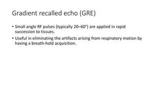 Gradient recalled echo (GRE)
• Small angle RF pulses (typically 20–60°) are applied in rapid
succession to tissues.
• Useful in eliminating the artifacts arising from respiratory motion by
having a breath-hold acquisition.
 