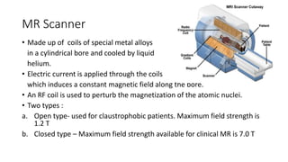 MR Scanner
• Made up of coils of special metal alloys
in a cylindrical bore and cooled by liquid
helium.
• Electric current is applied through the coils
which induces a constant magnetic field along the bore.
• An RF coil is used to perturb the magnetization of the atomic nuclei.
• Two types :
a. Open type- used for claustrophobic patients. Maximum field strength is
1.2 T
b. Closed type – Maximum field strength available for clinical MR is 7.0 T
 