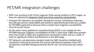 PET/MR integration challenges
• PMT’s are sensitive to RF of the magnetic field causing artifacts in PET images, so
they are replaced by Magnetic field-insensitive avalanche photodiodes.
• Compact PET detectors are needed. Among the various scintillation materials,
bismuth germanium oxide (BGO) and lutetium oxyorthosilicate (LSO) are suitable
for PET/MRI applications because these crystals have magnetic susceptibility
close to human tissue.
• On the other hand, gadolinium oxyorthosilicate (GSO) is not suitable for the
PET/MRI because magnetic susceptibility of GSO is more than 1000 times greater
than that of LSO or BGO due to gadolinium contained in GSO, and as a result, it
leads to significant artifact and distortion in the MR image.
• PET detector and electronics located inside the MRI should be shielded with
conductive material to minimize the mutual interference between these PET
components and MRI field generated by the RF coil. Currently done by carbon
fibre.
 