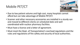 Mobile PET/CT
• Due to low patient volume and high cost, many hospitals cannot
afford but can take advantage of Mobile PET/CT.
• Scanner and other necessary accessories are installed in a sturdy van
and moved to different clients on scheduled date and well
coordinated with nuclear pharmacy facilities.
• Must have a license and a letter of agreement.
• Must meet the Dept. of Transportation’s overload regulations and the
rules and regulations of fire safety and security of local authorities.
 