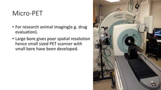 Micro-PET
• For research animal imaging(e.g. drug
evaluation).
• Large bore gives poor spatial resolution
hence small sized PET scanner with
small bore have been developed.
 