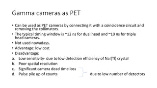 Gamma cameras as PET
• Can be used as PET cameras by connecting it with a coincidence circuit and
removing the collimators.
• The typical timing window is ~12 ns for dual head and ~10 ns for triple
head cameras.
• Not used nowadays.
• Advantage: low cost
• Disadvantage:
a. Low sensitivity- due to low detection efficiency of NaI(Tl) crystal
b. Poor spatial resolution
c. Significant camera dead time loss
d. Pulse pile up of counts due to low number of detectors
 