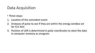 Data Acquisition
• Three steps:
1. Location of the coincident event
2. Analyses of pulse to see if they are within the energy window set
for 511 KeV.
3. Position of LOR is determined in polar coordinates to store the data
in computer memory as sinogram.
 