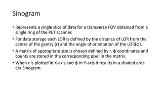 Sinogram
• Represents a single slice of data for a transverse FOV obtained from a
single ring of the PET scanner.
• For data storage each LOR is defined by the distance of LOR from the
centre of the gantry (r) and the angle of orientation of the LOR(φ).
• A matrix of appropriate size is chosen defined by r, φ coordinates and
counts are stored in the corresponding pixel in the matrix.
• When r is plotted in X-axis and φ in Y-axis it results in a shaded area
c/a Sinogram.
 