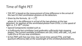 Time of flight PET
• TOF-PET is based on the measurement of time difference in the arrival of
the two 511 KeV annihilation photons at the detectors.
• Given by the formula; Δ𝑡 = 2
Δ𝑥
𝑐
where Δ𝑡 is the difference in arrival of the two photons at the two
detectors, Δ𝑥 position of the annihilated photon from CFOV, c is the speed of
light i.e. 3 × 1010 cm/sec
• Special Components needed such as
• a) Sufficiently fast scintillator (and preferably sufficiently high stopping
power). The current available scintillators are LSO, LYSO, and LaBr3. LuI3 and
LuAG (Ce or Pr) are new scintillators.
• b) fast PMT with fast rise time, low transit-time spread (TTS), and high
quantum efficiency (QE) at the wavelength of the emitted photoelectrons.
 