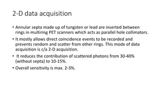 2-D data acquisition
• Annular septa made up of tungsten or lead are inserted between
rings in multiring PET scanners which acts as parallel hole collimators.
• It mostly allows direct coincidence events to be recorded and
prevents random and scatter from other rings. This mode of data
acquisition is c/a 2-D acquisition.
• It reduces the contribution of scattered photons from 30-40%
(without septa) to 10-15%.
• Overall sensitivity is max. 2-3%.
 