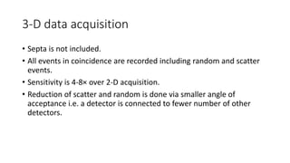 3-D data acquisition
• Septa is not included.
• All events in coincidence are recorded including random and scatter
events.
• Sensitivity is 4-8× over 2-D acquisition.
• Reduction of scatter and random is done via smaller angle of
acceptance i.e. a detector is connected to fewer number of other
detectors.
 