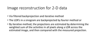 Image reconstruction for 2-D data
• Via filtered backprojection and iterative method
• The LOR’s in a sinogram are backprojected by fourier method or
• By iterative method, the projections are estimated by determining the
weighted sum of the activities in all pixels along a LOR across the
estimated image, and then compared with the measured projection.
 