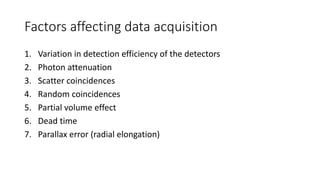 Factors affecting data acquisition
1. Variation in detection efficiency of the detectors
2. Photon attenuation
3. Scatter coincidences
4. Random coincidences
5. Partial volume effect
6. Dead time
7. Parallax error (radial elongation)
 