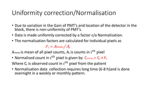 Uniformity correction/Normalisation
• Due to variation in the Gain of PMT’s and location of the detector in the
block, there is non-uniformity of PMT’s.
• Data is made uniformly corrected by a factor c/a Normalisation.
• The normalisation factors are calculated for individual pixels as
𝐹ᵢ = Amean / Aᵢ
Amean is mean of all pixel counts, Aᵢ is counts in 𝑖 𝑡ℎ
pixel
• Normalised count in 𝑖 𝑡ℎ pixel is given by C 𝑛𝑜𝑟𝑚, ᵢ= Cᵢ × Fᵢ
Where Cᵢ is observed count in 𝑖 𝑡ℎ pixel from the patient
• Normalisation data collection requires long time (6-8 h)and is done
overnight in a weekly or monthly pattern.
 