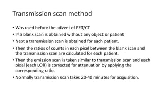 Transmission scan method
• Was used before the advent of PET/CT
• Ist a blank scan is obtained without any object or patient
• Next a transmission scan is obtained for each patient.
• Then the ratios of counts in each pixel between the blank scan and
the transmission scan are calculated for each patient.
• Then the emission scan is taken similar to transmission scan and each
pixel (each LOR) is corrected for attenuation by applying the
corresponding ratio.
• Normally transmission scan takes 20-40 minutes for acquisition.
 