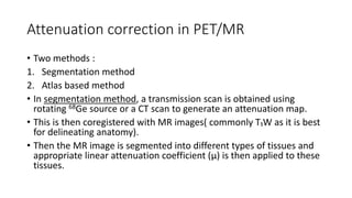Attenuation correction in PET/MR
• Two methods :
1. Segmentation method
2. Atlas based method
• In segmentation method, a transmission scan is obtained using
rotating 68Ge source or a CT scan to generate an attenuation map.
• This is then coregistered with MR images( commonly T₁W as it is best
for delineating anatomy).
• Then the MR image is segmented into different types of tissues and
appropriate linear attenuation coefficient (μ) is then applied to these
tissues.
 
