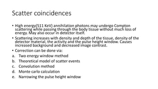 Scatter coincidences
• High energy(511 KeV) annihilation photons may undergo Compton
scattering while passing through the body tissue without much loss of
energy. May also occur in detector itself.
• Scattering increases with density and depth of the tissue, density of the
detector material, the activity and the pulse height window. Causes
increased background and decreased image contrast.
• Correction can be done via:
a. Two energy window method
b. Theoretical model of scatter events
c. Convolution method
d. Monte carlo calculation
e. Narrowing the pulse height window
 