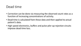 Dead time
• Correction can be done via measuring the observed count rates as a
function of increasing concentrations of activity.
• Dead time is calculated from these data and then applied to actual
patient’s data.
• High speed electronics, buffers and pulse pile–up rejection circuits
improve dead time loss.
 
