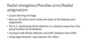 Radial elongation/Parallax error/Radial
astigmatism
• Causes blurring of image.
• Here an off centre event strikes the back of the detector pair
tangentially .
• The X-,Y- positioning of the detectors is a distance away from the
actual location of annihilation.
• Increases with thicker detector and LOR’s distance from CFOV.
• Using large diameter ring improves this effect.
 