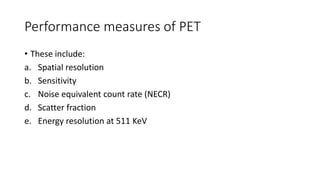 Performance measures of PET
• These include:
a. Spatial resolution
b. Sensitivity
c. Noise equivalent count rate (NECR)
d. Scatter fraction
e. Energy resolution at 511 KeV
 