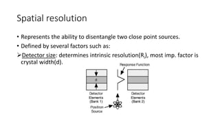 Spatial resolution
• Represents the ability to disentangle two close point sources.
• Defined by several factors such as:
Detector size: determines intrinsic resolution(Ri), most imp. factor is
crystal width(d).
 