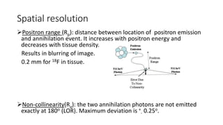 Spatial resolution
Positron range (Rp): distance between location of positron emission
and annihilation event. It increases with positron energy and
decreases with tissue density.
Results in blurring of image.
0.2 mm for 18F in tissue.
Non-collinearity(Ra): the two annihilation photons are not emitted
exactly at 180o (LOR). Maximum deviation is +
- 0.25o.
 