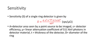 Sensitivity
• Sensitivity (S) of a single ring detector is given by
𝑆 =
𝐴⋅ ε2⋅е−μt⋅3.7×104
π𝐷2 (cps/μCi)
• A=detector area seen by a point source to be imaged, ε= detector
efficiency, μ= linear attenuation coefficient of 511 KeV photons in
detector material, t = thickness of the detector, D= diameter of the
ring
 