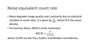 Noise equivalent count rate
• Noise degrades image quality and is primarily due to statistical
variation in count rates. It is given by
1
N
, where N is the count
density.
• To minimize Noise, NECR is to be maximized.
𝑁𝐸𝐶𝑅 =
𝑇2
𝑇+𝑆+𝑅
where T,S &R are the True, Scatter and Random coincidences.
 