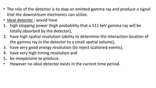 • The role of the detector is to stop an emitted gamma ray and produce a signal
that the downstream electronics can utilize.
• Ideal detector : would have
1. high stopping power (high probability that a 511 keV gamma ray will be
totally absorbed by the detector),
2. have high spatial resolution (ability to determine the interaction location of
the gamma ray in the detector to a small spatial volume),
3. have very good energy resolution (to reject scattered events),
4. have very high timing resolution and
5. be inexpensive to produce.
• However no ideal detector exists in the current time period.
 