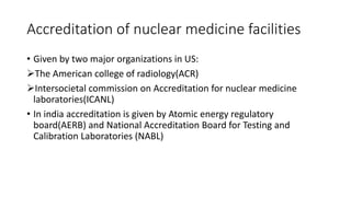 Accreditation of nuclear medicine facilities
• Given by two major organizations in US:
The American college of radiology(ACR)
Intersocietal commission on Accreditation for nuclear medicine
laboratories(ICANL)
• In india accreditation is given by Atomic energy regulatory
board(AERB) and National Accreditation Board for Testing and
Calibration Laboratories (NABL)
 