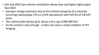 • LSO and LYSO have shorter scintillation decay time and higher light output
than BGO
• but poor energy resolution due to the intrinsic property of a naturally
occurring radioisotope 176-Lu (2.6% abundance) with half life of 3.8×108
years.
• The radionuclide decays by β- decay and x-rays of 88-400 KeV.
• As the activity is low enough , it does not cause a major problem in PET
imaging.
 