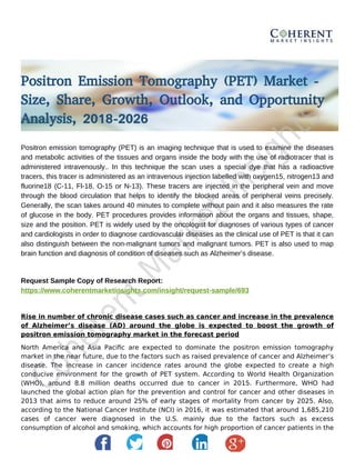 Positron Emission Tomography (PET) Market -
Size, Share, Growth, Outlook, and Opportunity
Analysis, 2018-2026
Positron emission tomography (PET) is an imaging technique that is used to examine the diseases
and metabolic activities of the tissues and organs inside the body with the use of radiotracer that is
administered intravenously.. In this technique the scan uses a special dye that has a radioactive
tracers, this tracer is administered as an intravenous injection labelled with oxygen15, nitrogen13 and
fluorine18 (C-11, Fl-18, O-15 or N-13). These tracers are injected in the peripheral vein and move
through the blood circulation that helps to identify the blocked areas of peripheral veins precisely.
Generally, the scan takes around 40 minutes to complete without pain and it also measures the rate
of glucose in the body. PET procedures provides information about the organs and tissues, shape,
size and the position. PET is widely used by the oncologist for diagnoses of various types of cancer
and cardiologists in order to diagnose cardiovascular diseases as the clinical use of PET is that it can
also distinguish between the non-malignant tumors and malignant tumors. PET is also used to map
brain function and diagnosis of condition of diseases such as Alzheimer’s disease.
Request Sample Copy of Research Report:
https://www.coherentmarketinsights.com/insight/request-sample/693
Rise in number of chronic disease cases such as cancer and increase in the prevalence
of Alzheimer’s disease (AD) around the globe is expected to boost the growth of
positron emission tomography market in the forecast period
North America and Asia Pacific are expected to dominate the positron emission tomography
market in the near future, due to the factors such as raised prevalence of cancer and Alzheimer’s
disease. The increase in cancer incidence rates around the globe expected to create a high
conducive environment for the growth of PET system. According to World Health Organization
(WHO), around 8.8 million deaths occurred due to cancer in 2015. Furthermore, WHO had
launched the global action plan for the prevention and control for cancer and other diseases in
2013 that aims to reduce around 25% of early stages of mortality from cancer by 2025. Also,
according to the National Cancer Institute (NCI) in 2016, it was estimated that around 1,685,210
cases of cancer were diagnosed in the U.S. mainly due to the factors such as excess
consumption of alcohol and smoking, which accounts for high proportion of cancer patients in the
 